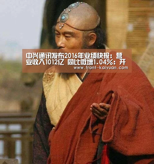 中兴通讯发布2016年业绩快报:营业收入1012亿 同比微增1.04%:开元体育(图2) 开元体育