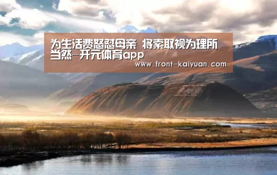 为生活费怒怼母亲 将索取视为理所当然-开元体育app(图3) 开云体育网站